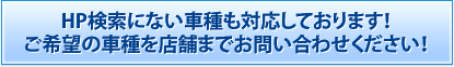 HP検索にない車種も対応しております！ご希望の車種を店舗までお問い合わせください！